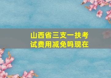 山西省三支一扶考试费用减免吗现在