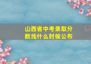 山西省中考录取分数线什么时候公布