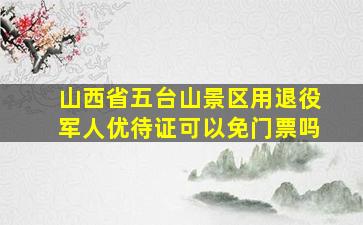 山西省五台山景区用退役军人优待证可以免门票吗