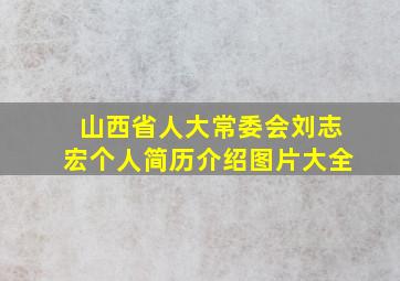 山西省人大常委会刘志宏个人简历介绍图片大全