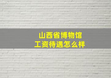 山西省博物馆工资待遇怎么样