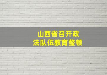 山西省召开政法队伍教育整顿