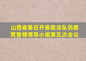 山西省委召开省政法队伍教育整顿领导小组第五次会议