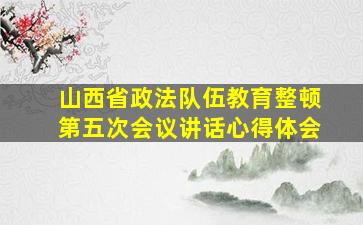 山西省政法队伍教育整顿第五次会议讲话心得体会