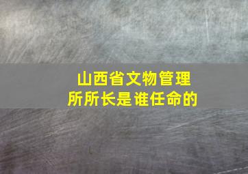 山西省文物管理所所长是谁任命的