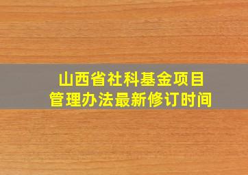 山西省社科基金项目管理办法最新修订时间