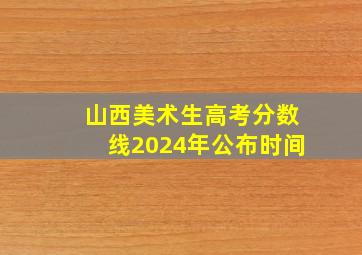 山西美术生高考分数线2024年公布时间