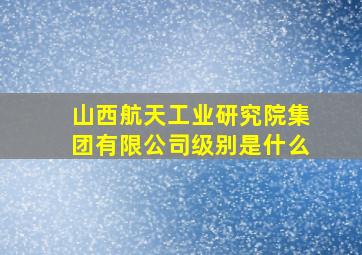 山西航天工业研究院集团有限公司级别是什么