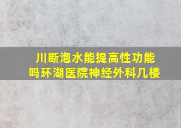 川断泡水能提高性功能吗环湖医院神经外科几楼