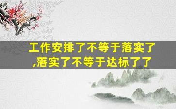 工作安排了不等于落实了,落实了不等于达标了了