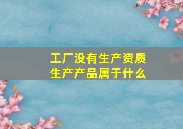 工厂没有生产资质生产产品属于什么