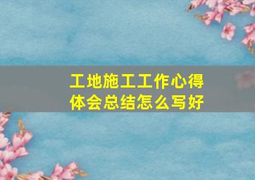 工地施工工作心得体会总结怎么写好