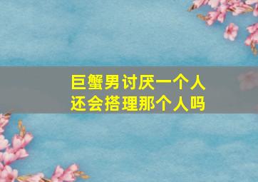 巨蟹男讨厌一个人还会搭理那个人吗