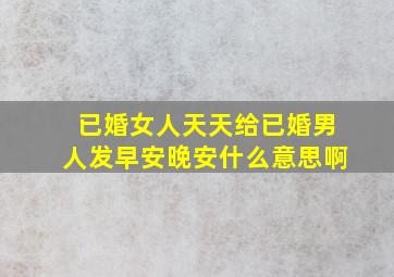 已婚女人天天给已婚男人发早安晚安什么意思啊