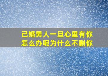 已婚男人一旦心里有你怎么办呢为什么不删你