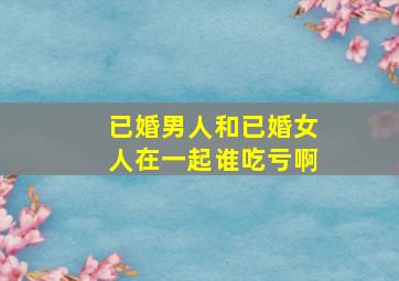 已婚男人和已婚女人在一起谁吃亏啊