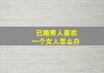 已婚男人喜欢一个女人怎么办