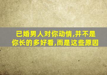 已婚男人对你动情,并不是你长的多好看,而是这些原因