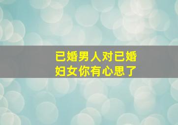 已婚男人对已婚妇女你有心思了