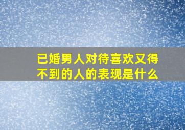 已婚男人对待喜欢又得不到的人的表现是什么