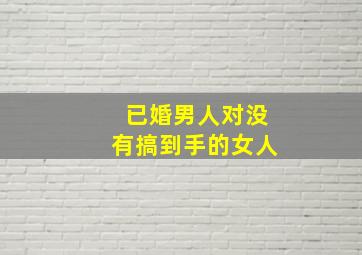 已婚男人对没有搞到手的女人