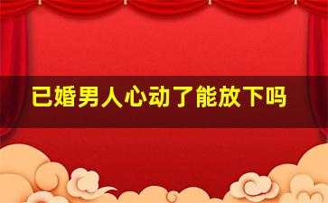 已婚男人心动了能放下吗