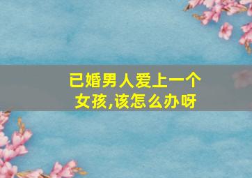 已婚男人爱上一个女孩,该怎么办呀