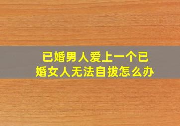 已婚男人爱上一个已婚女人无法自拔怎么办