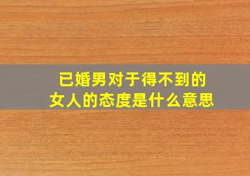 已婚男对于得不到的女人的态度是什么意思