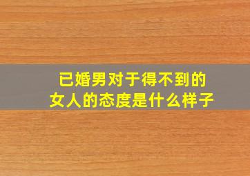 已婚男对于得不到的女人的态度是什么样子