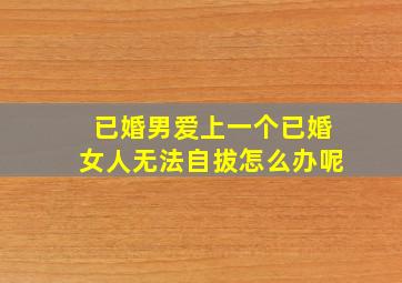 已婚男爱上一个已婚女人无法自拔怎么办呢