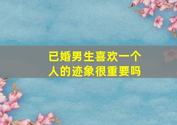 已婚男生喜欢一个人的迹象很重要吗