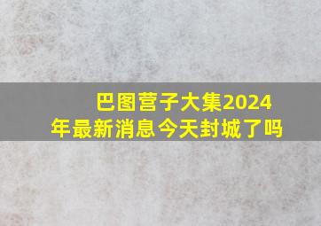 巴图营子大集2024年最新消息今天封城了吗