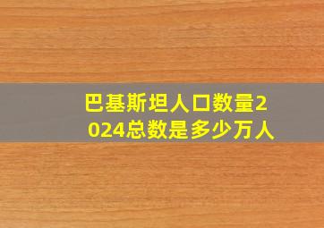 巴基斯坦人口数量2024总数是多少万人