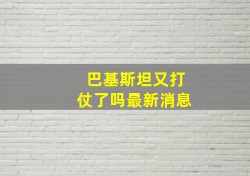 巴基斯坦又打仗了吗最新消息