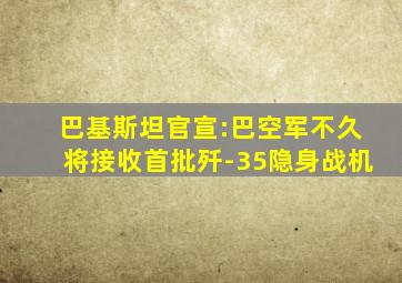 巴基斯坦官宣:巴空军不久将接收首批歼-35隐身战机