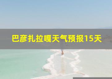 巴彦扎拉嘎天气预报15天