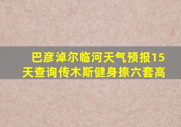 巴彦淖尔临河天气预报15天查询传木斯健身捺六套高