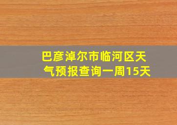 巴彦淖尔市临河区天气预报查询一周15天