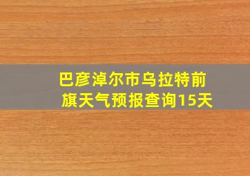 巴彦淖尔市乌拉特前旗天气预报查询15天