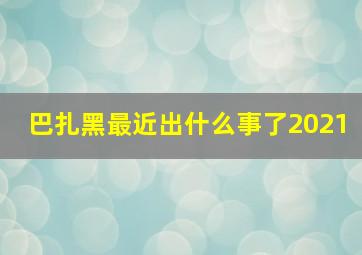 巴扎黑最近出什么事了2021