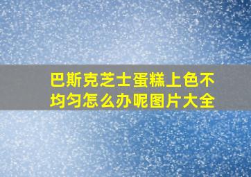 巴斯克芝士蛋糕上色不均匀怎么办呢图片大全