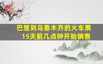 巴楚到乌鲁木齐的火车票15天前几点钟开始销售