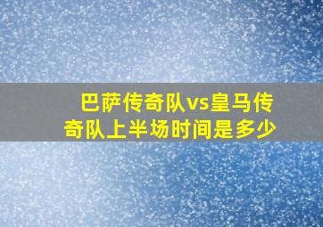 巴萨传奇队vs皇马传奇队上半场时间是多少