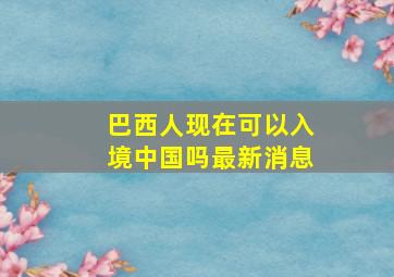 巴西人现在可以入境中国吗最新消息