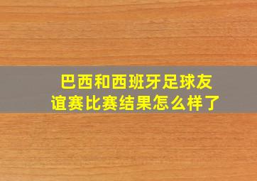 巴西和西班牙足球友谊赛比赛结果怎么样了