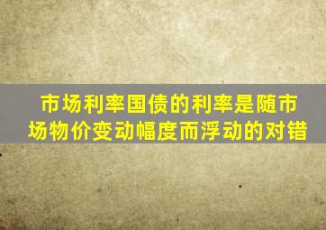 市场利率国债的利率是随市场物价变动幅度而浮动的对错