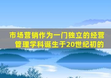 市场营销作为一门独立的经营管理学科诞生于20世纪初的