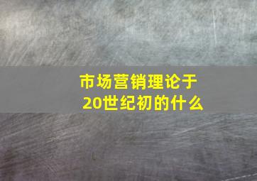 市场营销理论于20世纪初的什么