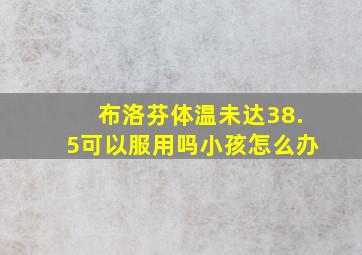 布洛芬体温未达38.5可以服用吗小孩怎么办